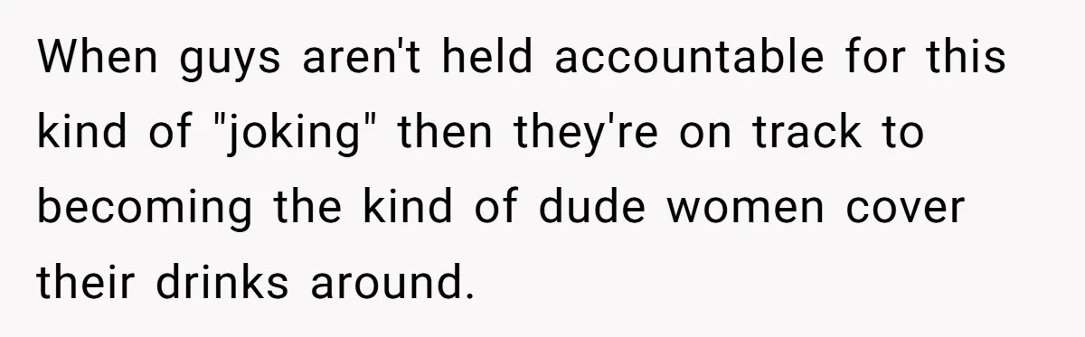 When guys aren't held accountable for this kind of "joking" then they're on track to becoming the kind of dude women cover their drinks around.