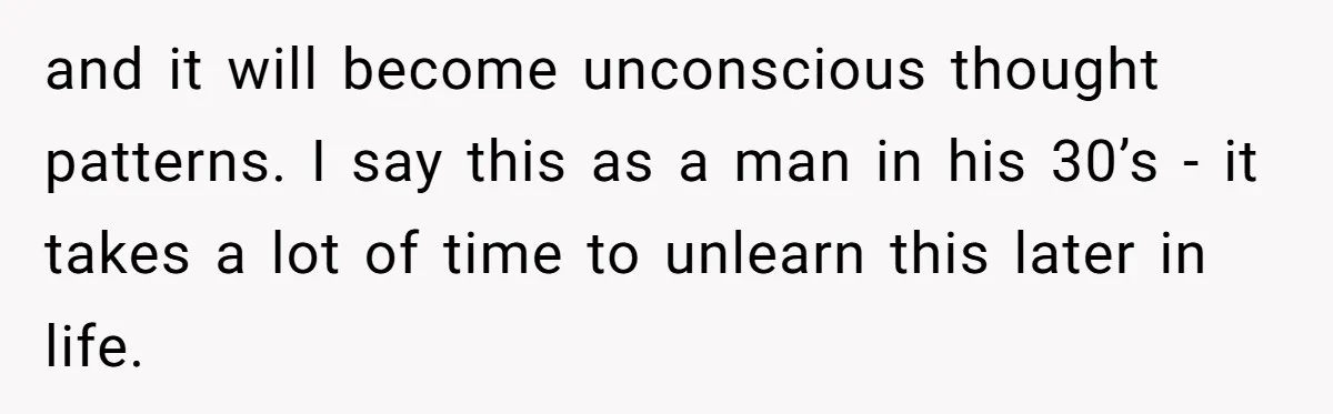 and it will become unconscious thought patterns. I say this as a man in his 30’s - it takes a lot of time to unlearn this later in life.