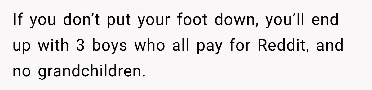 If you don’t put your foot down, you’ll end up with 3 boys who all pay for Reddit, and no grandchildren.
