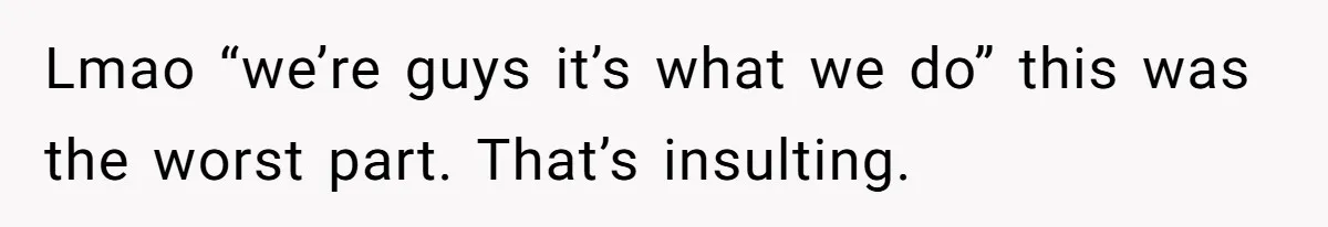 Lmao “we’re guys it’s what we do” this was the worst part. That’s insulting.