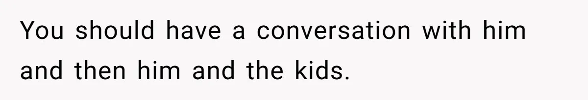 You should have a conversation with him and then him and the kids.