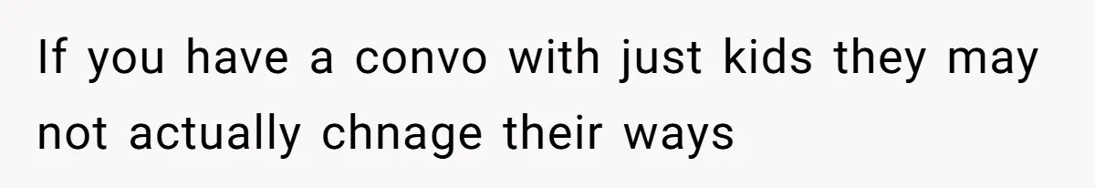 If you have a convo with just kids they may not actually chnage their ways