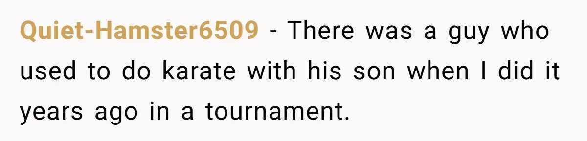 Quiet-Hamster6509 − There was a guy who used to do karate with his son when I did it years ago in a tournament.