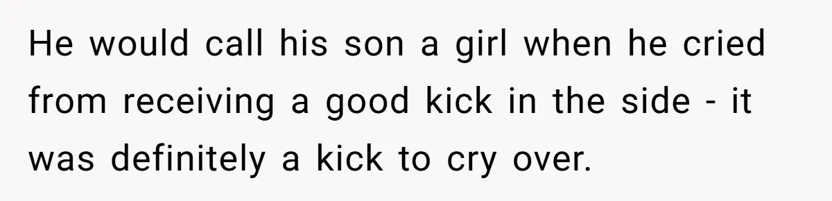 He would call his son a girl when he cried from receiving a good kick in the side - it was definitely a kick to cry over.