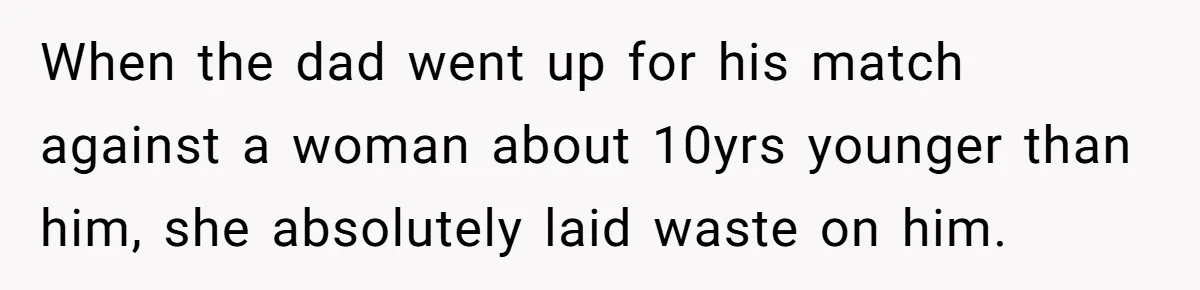 When the dad went up for his match against a woman about 10yrs younger than him, she absolutely laid waste on him.