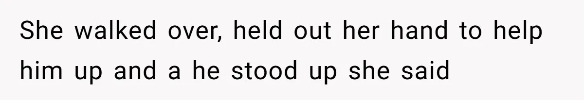 She walked over, held out her hand to help him up and a he stood up she said