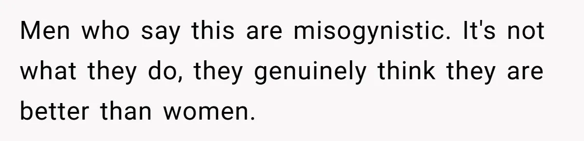 Men who say this are misogynistic. It's not what they do, they genuinely think they are better than women.