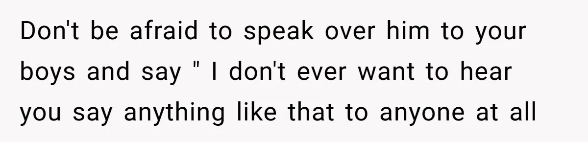 Don't be afraid to speak over him to your boys and say " I don't ever want to hear you say anything like that to anyone at all
