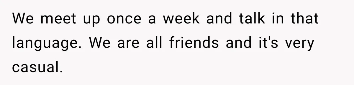 We meet up once a week and talk in that language. We are all friends and it's very casual.