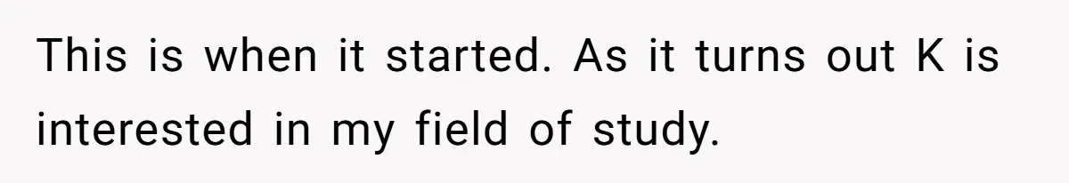This is when it started. As it turns out K is interested in my field of study.
