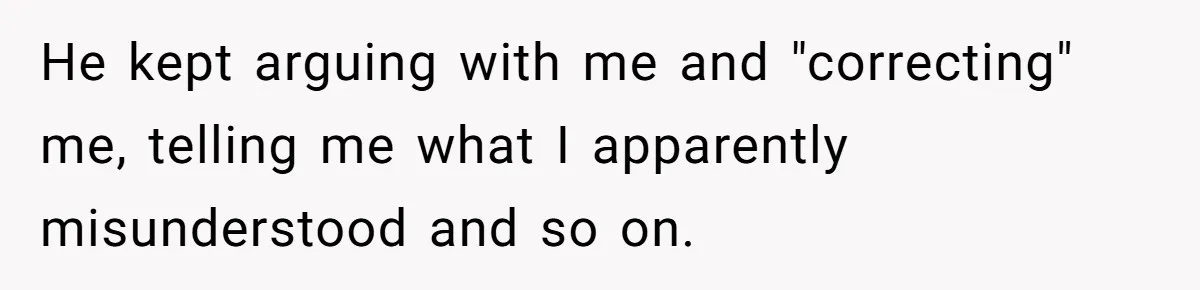 He kept arguing with me and "correcting" me, telling me what I apparently misunderstood and so on.