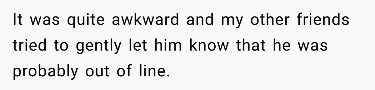 It was quite awkward and my other friends tried to gently let him know that he was probably out of line.