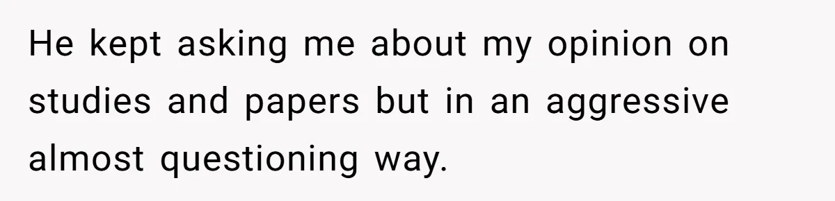 He kept asking me about my opinion on studies and papers but in an aggressive almost questioning way.