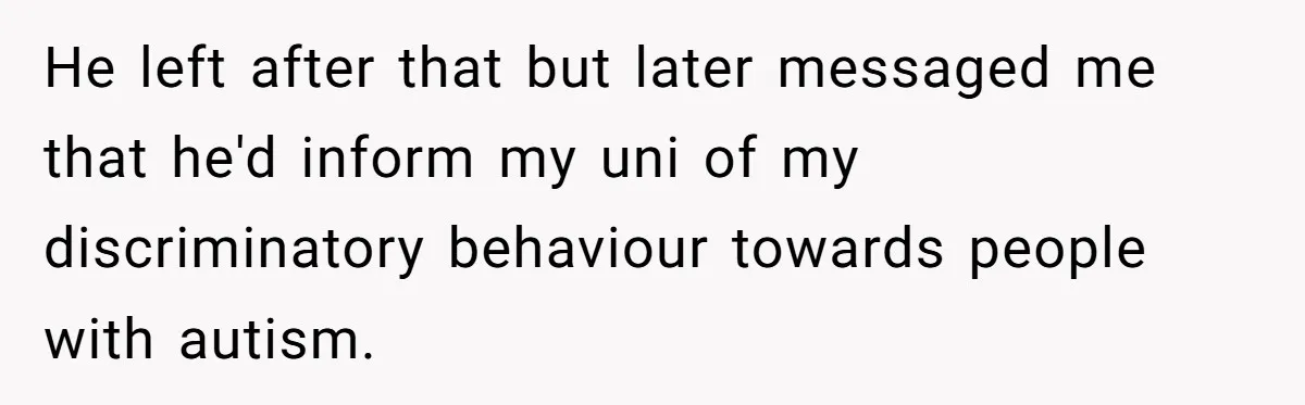 He left after that but later messaged me that he'd inform my uni of my discriminatory behaviour towards people with autism.