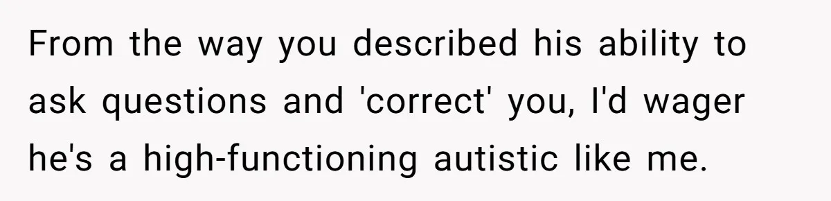 From the way you described his ability to ask questions and 'correct' you, I'd wager he's a high-functioning autistic like me.