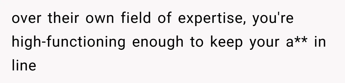 over their own field of expertise, you're high-functioning enough to keep your a** in line