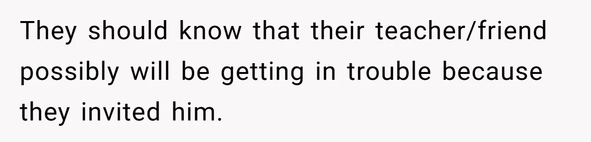 They should know that their teacher/friend possibly will be getting in trouble because they invited him.