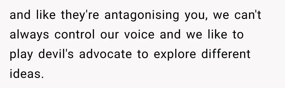and like they're antagonising you, we can't always control our voice and we like to play devil's advocate to explore different ideas.