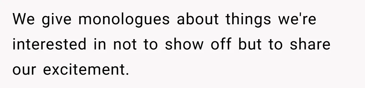 We give monologues about things we're interested in not to show off but to share our excitement.