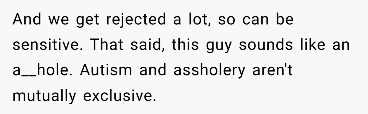 And we get rejected a lot, so can be sensitive. That said, this guy sounds like an a__hole. Autism and assholery aren't mutually exclusive.