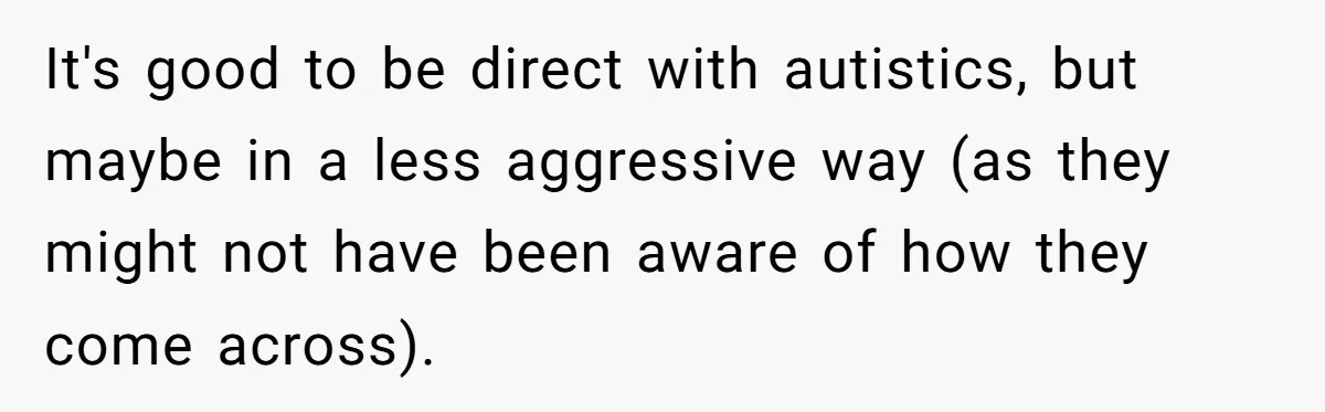 It's good to be direct with autistics, but maybe in a less aggressive way (as they might not have been aware of how they come across).