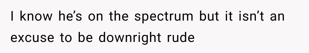 I know he’s on the spectrum but it isn’t an excuse to be downright rude