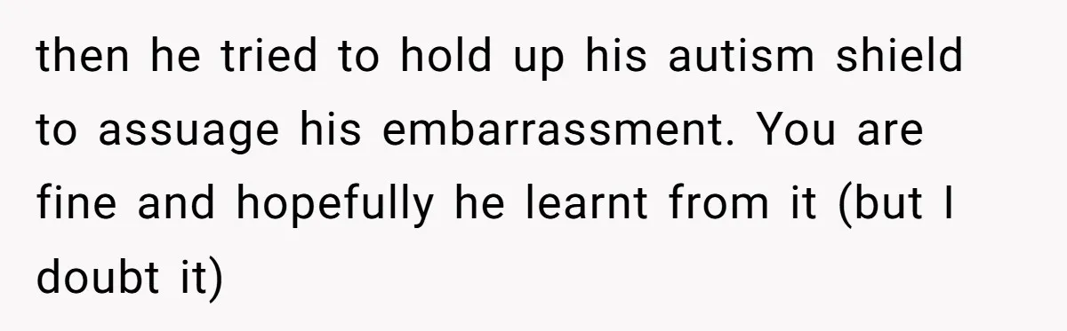 then he tried to hold up his autism shield to assuage his embarrassment. You are fine and hopefully he learnt from it (but I doubt it)