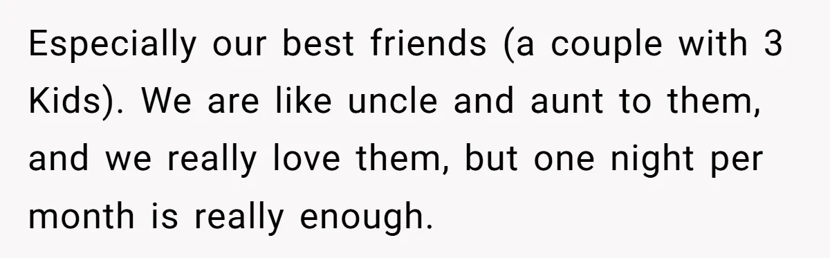 Child-Free Couple Pays For Vacations With Anti-Kids Savings, Friends Call It Cruel Especially our best friends (a couple with 3 Kids). We are like uncle and aunt to them, and we really love them, but one night per month is really enough.