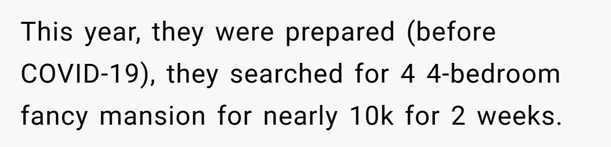 Child-Free Couple Pays For Vacations With Anti-Kids Savings, Friends Call It Cruel This year, they were prepared (before COVID-19), they searched for 4 4-bedroom fancy mansion for nearly 10k for 2 weeks.