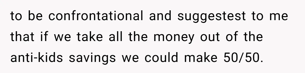 Child-Free Couple Pays For Vacations With Anti-Kids Savings, Friends Call It Cruel to be confrontational and suggestest to me that if we take all the money out of the anti-kids savings we could make 50/50.