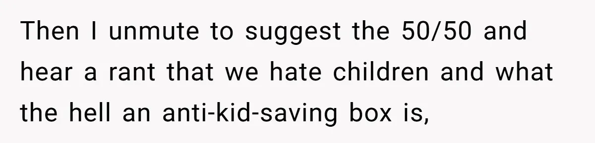 Child-Free Couple Pays For Vacations With Anti-Kids Savings, Friends Call It Cruel Then I unmute to suggest the 50/50 and hear a rant that we hate children and what the hell an anti-kid-saving box is,
