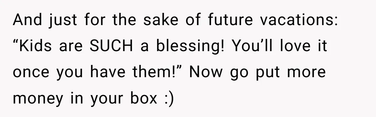 Child-Free Couple Pays For Vacations With Anti-Kids Savings, Friends Call It Cruel And just for the sake of future vacations: “Kids are SUCH a blessing! You’ll love it once you have them!” Now go put more money in your box :)