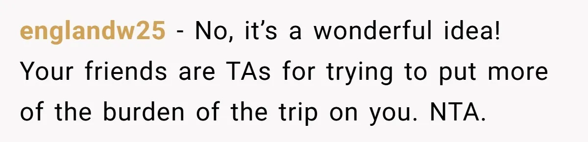 Child-Free Couple Pays For Vacations With Anti-Kids Savings, Friends Call It Cruel englandw25 − No, it’s a wonderful idea! Your friends are TAs for trying to put more of the burden of the trip on you. NTA.