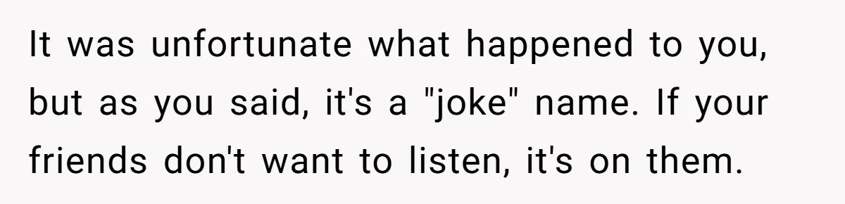 Child-Free Couple Pays For Vacations With Anti-Kids Savings, Friends Call It Cruel It was unfortunate what happened to you, but as you said, it's a "joke" name. If your friends don't want to listen, it's on them.