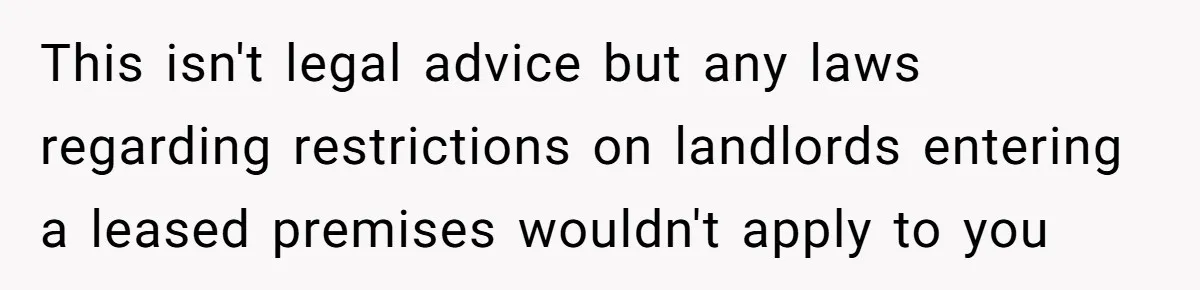 This isn't legal advice but any laws regarding restrictions on landlords entering a leased premises wouldn't apply to you