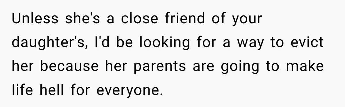 Unless she's a close friend of your daughter's, I'd be looking for a way to evict her because her parents are going to make life hell for everyone.