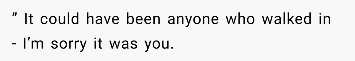 ” It could have been anyone who walked in - I’m sorry it was you.