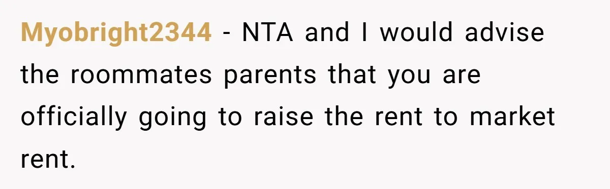 Myobright2344 − NTA and I would advise the roommates parents that you are officially going to raise the rent to market rent.