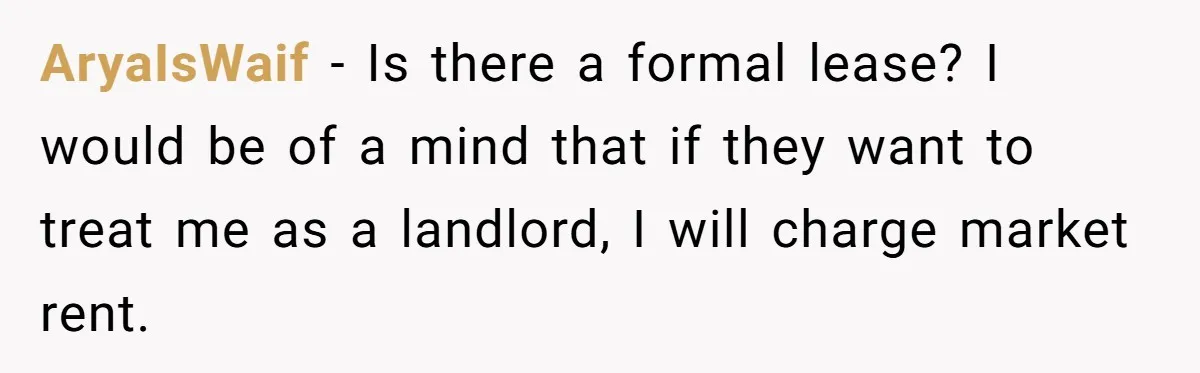 AryaIsWaif − Is there a formal lease? I would be of a mind that if they want to treat me as a landlord, I will charge market rent.