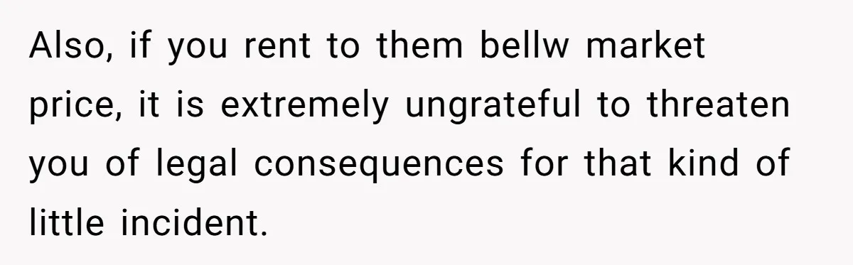 Also, if you rent to them bellw market price, it is extremely ungrateful to threaten you of legal consequences for that kind of little incident.