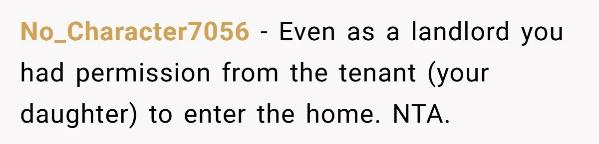 No_Character7056 − Even as a landlord you had permission from the tenant (your daughter) to enter the home. NTA.