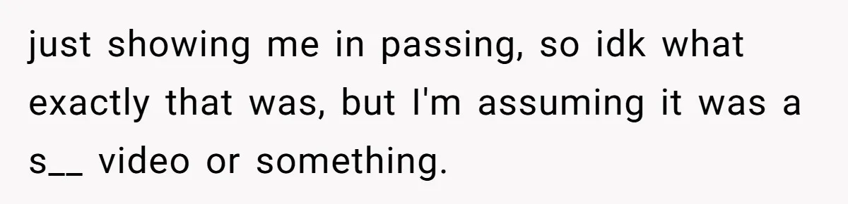 just showing me in passing, so idk what exactly that was, but I'm assuming it was a s__ video or something.