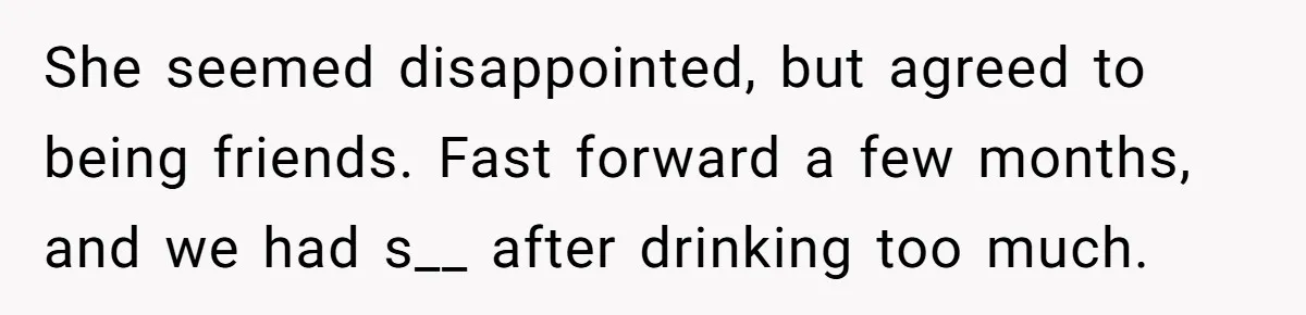 She seemed disappointed, but agreed to being friends. Fast forward a few months, and we had s__ after drinking too much.