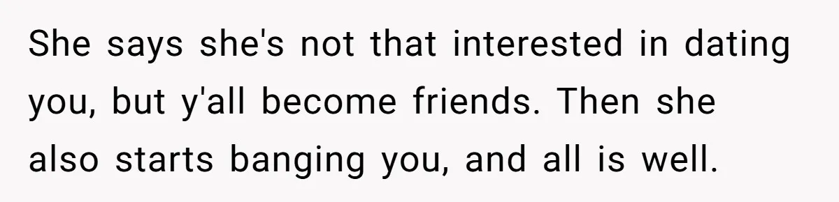 She says she's not that interested in dating you, but y'all become friends. Then she also starts banging you, and all is well.