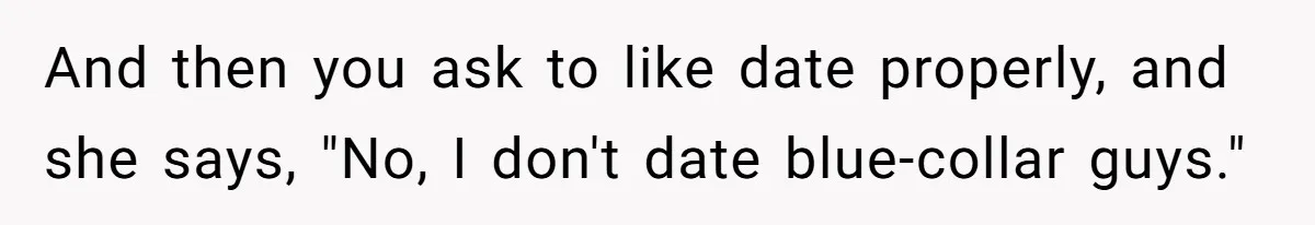 And then you ask to like date properly, and she says, "No, I don't date blue-collar guys."