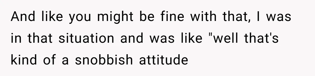 And like you might be fine with that, I was in that situation and was like "well that's kind of a snobbish attitude
