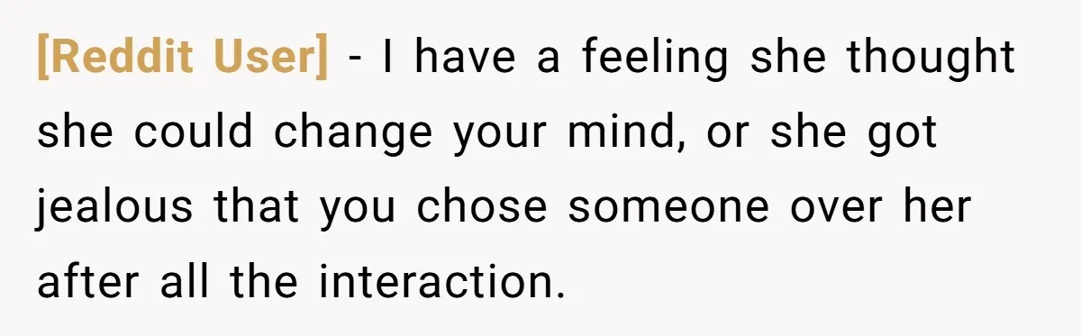 [Reddit User] − I have a feeling she thought she could change your mind, or she got jealous that you chose someone over her after all the interaction.