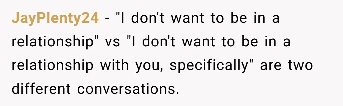 JayPlenty24 − "I don't want to be in a relationship" vs "I don't want to be in a relationship with you, specifically" are two different conversations.