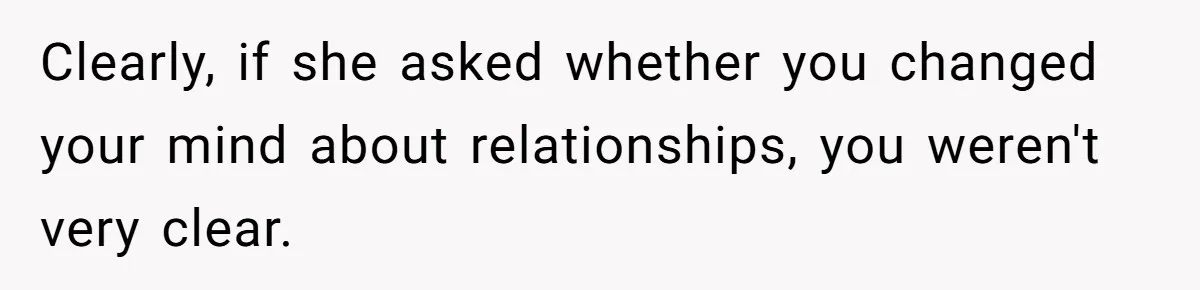 Clearly, if she asked whether you changed your mind about relationships, you weren't very clear.