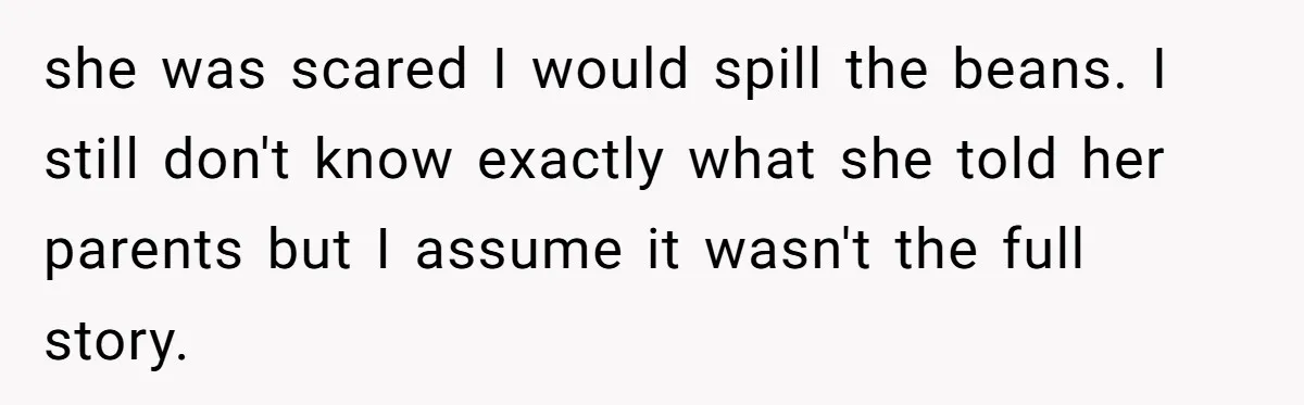 she was scared I would spill the beans. I still don't know exactly what she told her parents but I assume it wasn't the full story.